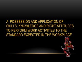 A POSSESSION AND APPLICATION OF
SKILLS, KNOWLEDGE AND RIGHT ATTITUDES
TO PERFORM WORK ACTIVITIES TO THE
STANDARD EXPECTED IN THE WORKPLACE
 