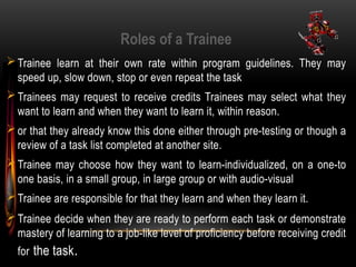 Roles of a Trainee
Trainee learn at their own rate within program guidelines. They may
speed up, slow down, stop or even repeat the task
Trainees may request to receive credits Trainees may select what they
want to learn and when they want to learn it, within reason.
or that they already know this done either through pre-testing or though a
review of a task list completed at another site.
Trainee may choose how they want to learn-individualized, on a one-to
one basis, in a small group, in large group or with audio-visual
Trainee are responsible for that they learn and when they learn it.
Trainee decide when they are ready to perform each task or demonstrate
mastery of learning to a job-like level of proficiency before receiving credit
for the task.
 