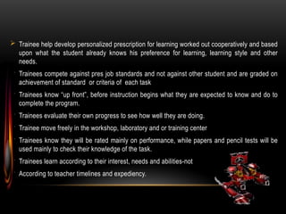  Trainee help develop personalized prescription for learning worked out cooperatively and based
upon what the student already knows his preference for learning, learning style and other
needs.
 Trainees compete against pres job standards and not against other student and are graded on
achievement of standard or criteria of each task
 Trainees know “up front”, before instruction begins what they are expected to know and do to
complete the program.
 Trainees evaluate their own progress to see how well they are doing.
 Trainee move freely in the workshop, laboratory and or training center
 Trainees know they will be rated mainly on performance, while papers and pencil tests will be
used mainly to check their knowledge of the task.
 Trainees learn according to their interest, needs and abilities-not
 According to teacher timelines and expediency.
 