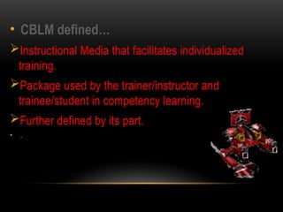 • CBLM defined…
Instructional Media that facilitates individualized
training.
Package used by the trainer/instructor and
trainee/student in competency learning.
Further defined by its part.
• .
 