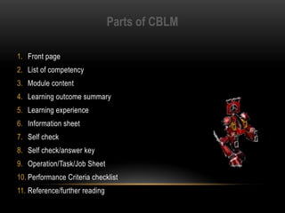 Parts of CBLM
1. Front page
2. List of competency
3. Module content
4. Learning outcome summary
5. Learning experience
6. Information sheet
7. Self check
8. Self check/answer key
9. Operation/Task/Job Sheet
10. Performance Criteria checklist
11. Reference/further reading
 