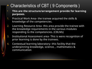 • Characteristics of CBT ( 9 Components )
• This are the structure/arrangement provide for learning
purposes.
1. Practical Work Area- the trainee acquired the skills &
knowledge of the competencies.
2. Learning Resource Area- this area provide the trainee with
the knowledge requirements in the various modules
responding to the competencies. (CBLMs)
3. Institutional Assessment area- This is were recognition of
prior learning is done by the trainees.
4. Contextual learning laboratory- this facility that the
underpinning knowledge, science, , mathematics &
communication mathematics & communication.
 