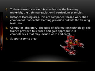 6. Trainers resource area- this area houses the learning
materials, the training regulation & curriculum examples.
7. Distance learning area- this are component-based work shop
component that enable learning provision outside the training
institution.
8. Computer laboratory- The used of information technology. The
trainee provided to learned and gain appropriate IT
competencies that may include word and excel.
9. Support service area
 