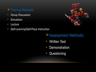 Assessment Methods:
• Written Test
• Demonstration
• Questioning
 Training Methods:
• Group Discussion
• Simulation
• Lecture
• Self-Learning/Self-Pace Instruction
 