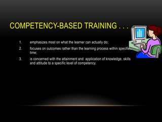 COMPETENCY-BASED TRAINING . . .
1. emphasizes most on what the learner can actually do;
2. focuses on outcomes rather than the learning process within specified
time;
3. is concerned with the attainment and application of knowledge, skills
and attitude to a specific level of competency.
 