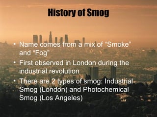 History of Smog
• Name comes from a mix of “Smoke”
and “Fog”
• First observed in London during the
industrial revolution
• There are 2 types of smog: Industrial
Smog (London) and Photochemical
Smog (Los Angeles)
 