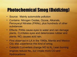 Photochemical Smog (Oxidizing)
• Source: Mainly automobile pollution
• Contains: Nitrogen Oxides, Ozone, Alkanals,
Peroxyacyl Nitrates (PANs), plus hundreds of other
substances
• Effects: PANs cause eyes to water and can damage
plants, O3 irritates eyes and deteriorates rubber and
plants, NOx causes acid rain.
• First observed in LA in the 1940s, Manila and Mexico
City also experience this kind of smog
• Catalytic Converters change NO to N2, Lean burning
engines reduce Nox, but create more CO and
Hydrocarbons.
 