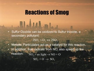 Reactions of Smog
• Sulfur Dioxide can be oxidized to Sulfur trioxide, a
secondary pollutant:
• Metallic Particulates act as a catalyst for this reaction.
• In addition, free radicals from NO2 also speed up the
reaction:
2 2 32SO O 2SO+ ⇔
2
2 3
NO + uv light NO + O
SO + O SO
→
→
 