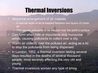 Thermal Inversions
• Abnormal arrangement of air masses
– A warmer layer of air is trapped between two layers of colder
air
– This causes pollutants to be trapped near the earth’s surface
• Can form when hills or mountains stop horizontal
winds, causing pollutants to collect over a city.
• Warm air collects over the polluted air, acting as a lid
to stop the pollutants from being dispersed.
• In London, 1952, a thermal inversion lasting several
days resulted in the deaths of several thousand
people, most severely affecting the very old and
young
• Thermal inversions worsen any type of smog
 