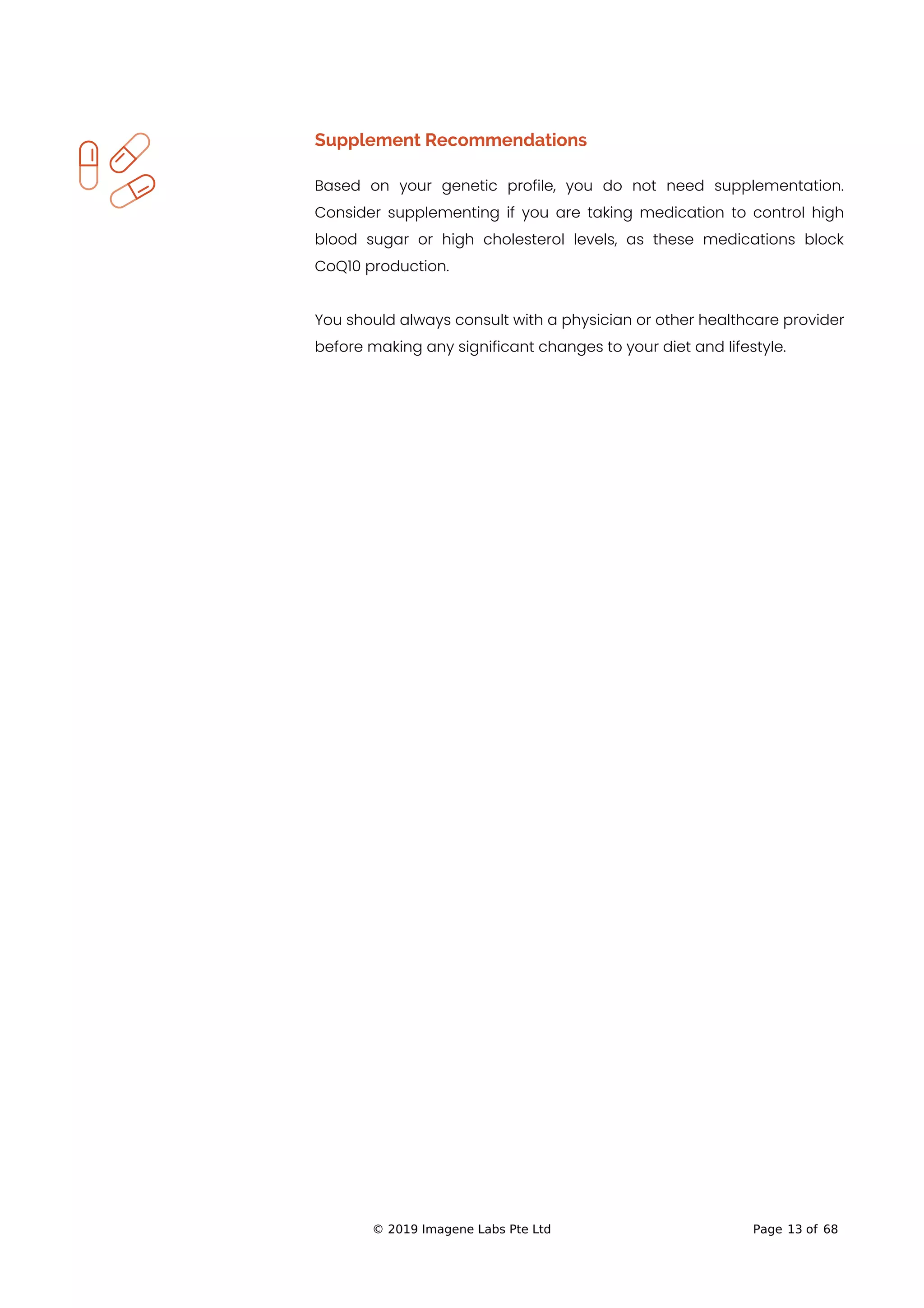 Supplement Recommendations
Based on your genetic profile, you do not need supplementation.
Consider supplementing if you are taking medication to control high
blood sugar or high cholesterol levels, as these medications block
CoQ10 production.
You should always consult with a physician or other healthcare provider
before making any significant changes to your diet and lifestyle.
© 2019 Imagene Labs Pte Ltd Page 13 of 68
 