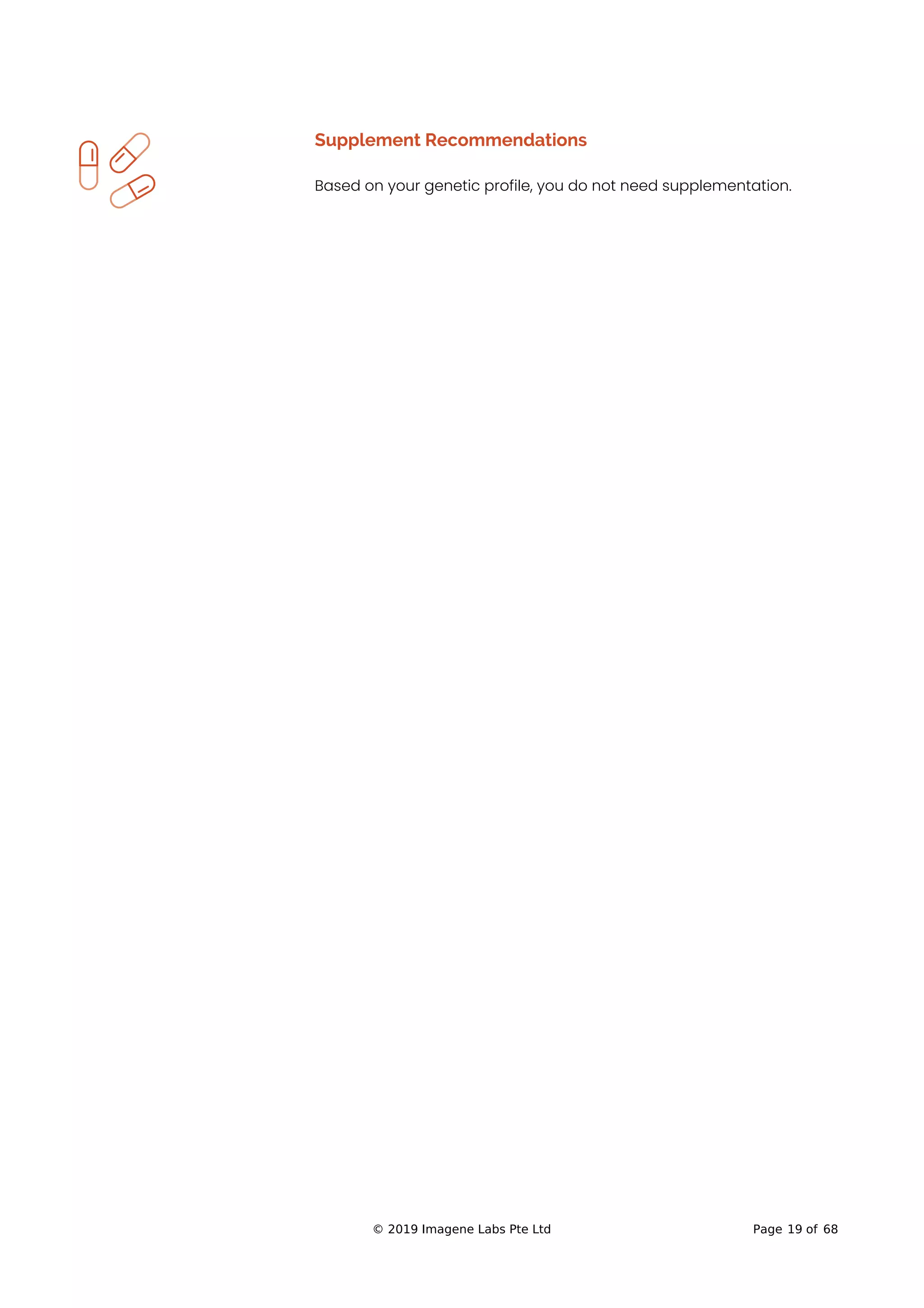 Supplement Recommendations
Based on your genetic profile, you do not need supplementation.
© 2019 Imagene Labs Pte Ltd Page 19 of 68
 