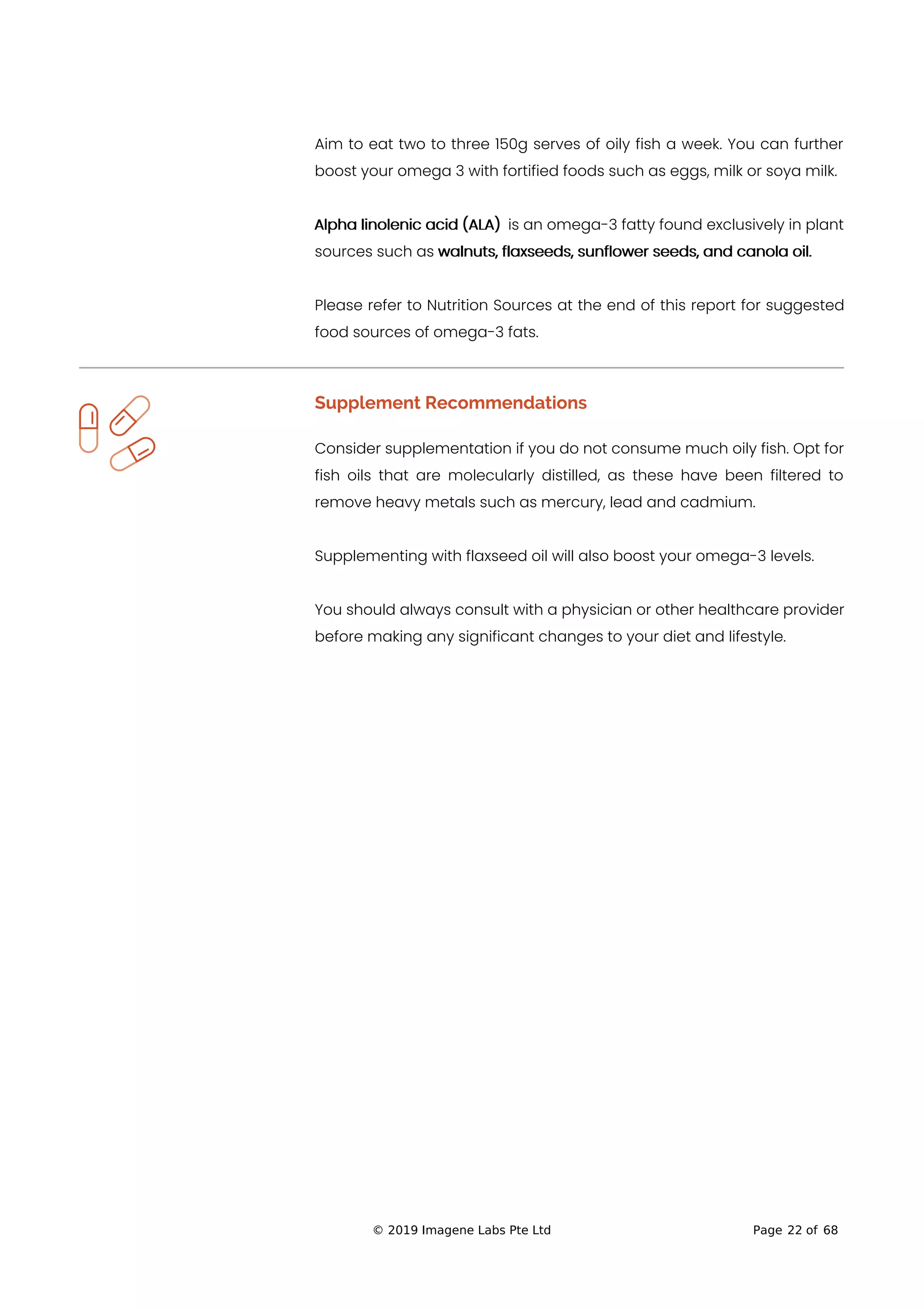 Aim to eat two to three 150g serves of oily fish a week. You can further
boost your omega 3 with fortified foods such as eggs, milk or soya milk.
Alpha linolenic acid (ALA) is an omega-3 fatty found exclusively in plant
sources such as walnuts, flaxseeds, sunflower seeds, and canola oil.
Please refer to Nutrition Sources at the end of this report for suggested
food sources of omega-3 fats.
Supplement Recommendations
Consider supplementation if you do not consume much oily fish. Opt for
fish oils that are molecularly distilled, as these have been filtered to
remove heavy metals such as mercury, lead and cadmium.
Supplementing with flaxseed oil will also boost your omega-3 levels.
You should always consult with a physician or other healthcare provider
before making any significant changes to your diet and lifestyle.
© 2019 Imagene Labs Pte Ltd Page 22 of 68
 