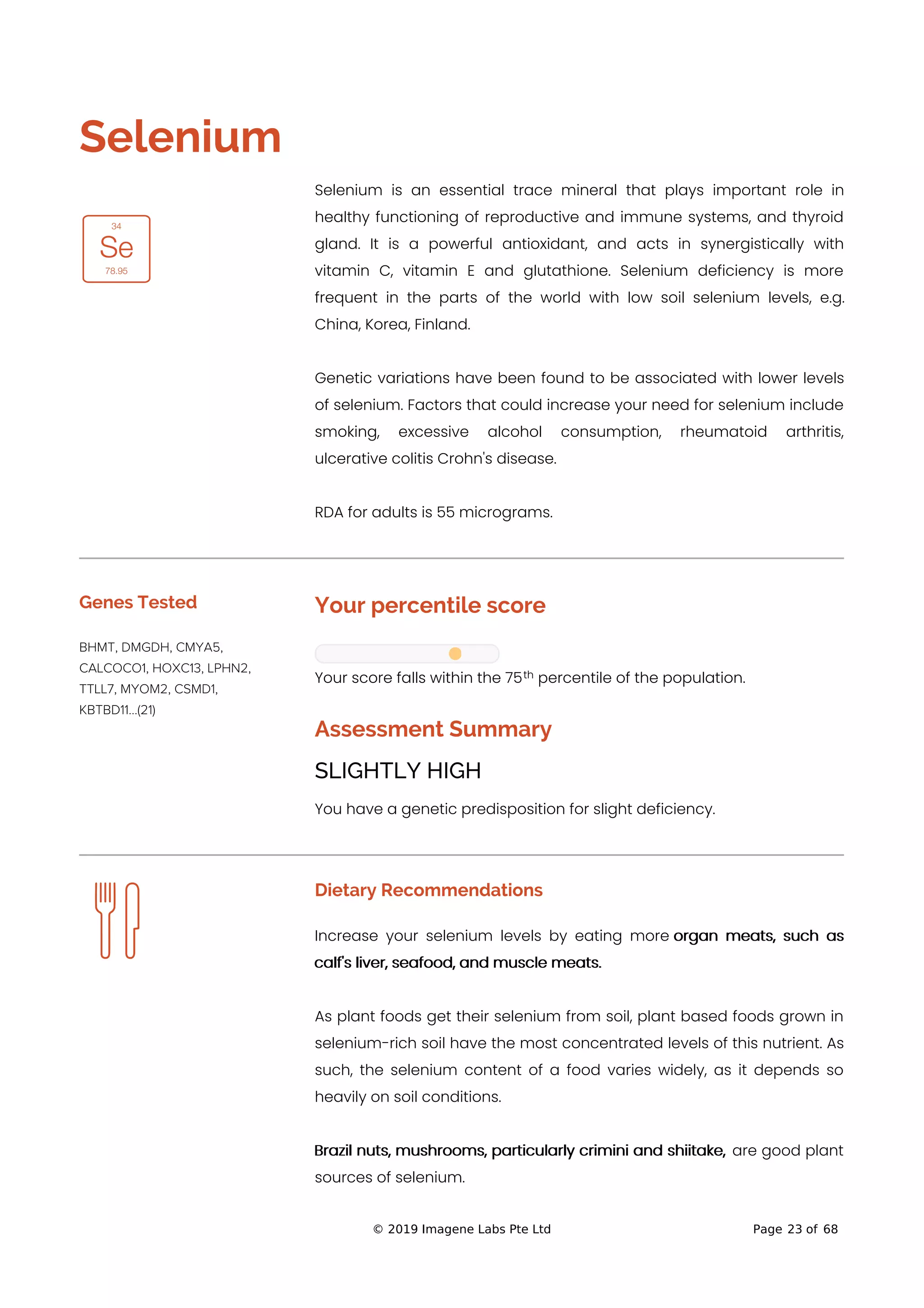 
Selenium
Selenium is an essential trace mineral that plays important role in
healthy functioning of reproductive and immune systems, and thyroid
gland. It is a powerful antioxidant, and acts in synergistically with
vitamin C, vitamin E and glutathione. Selenium deficiency is more
frequent in the parts of the world with low soil selenium levels, e.g.
China, Korea, Finland.
Genetic variations have been found to be associated with lower levels
of selenium. Factors that could increase your need for selenium include
smoking, excessive alcohol consumption, rheumatoid arthritis,
ulcerative colitis Crohn's disease.
RDA for adults is 55 micrograms.
Genes Tested
BHMT, DMGDH, CMYA5,
CALCOCO1, HOXC13, LPHN2,
TTLL7, MYOM2, CSMD1,
KBTBD11...(21)
Your percentile score
Your score falls within the 75 percentile of the population.
Assessment Summary
SLIGHTLY HIGH
You have a genetic predisposition for slight deficiency.
Dietary Recommendations
Increase your selenium levels by eating more organ meats, such as
calf's liver, seafood, and muscle meats.
As plant foods get their selenium from soil, plant based foods grown in
selenium-rich soil have the most concentrated levels of this nutrient. As
such, the selenium content of a food varies widely, as it depends so
heavily on soil conditions.
Brazil nuts, mushrooms, particularly crimini and shiitake, are good plant
sources of selenium.
th
© 2019 Imagene Labs Pte Ltd Page 23 of 68
 