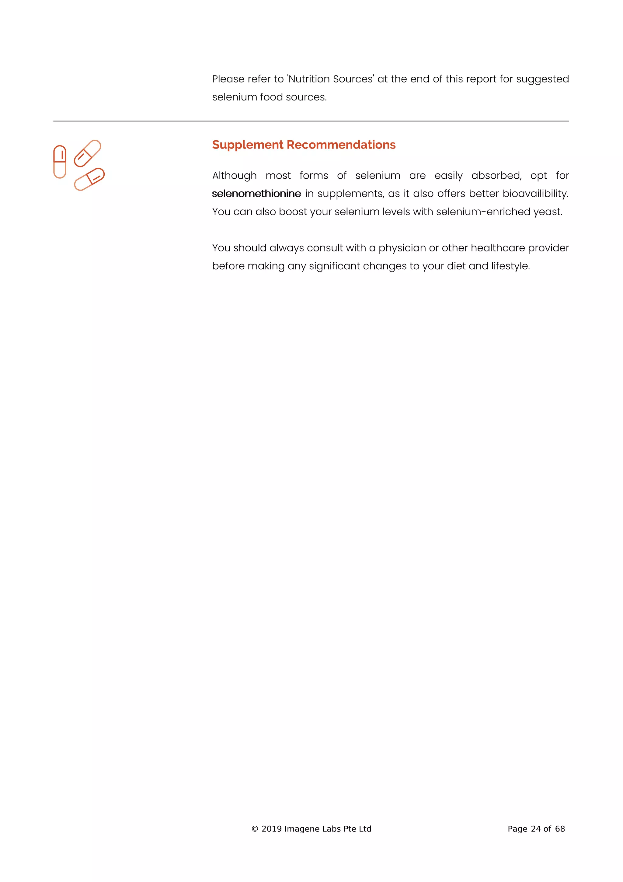 Please refer to 'Nutrition Sources' at the end of this report for suggested
selenium food sources.
Supplement Recommendations
Although most forms of selenium are easily absorbed, opt for
selenomethionine in supplements, as it also offers better bioavailibility.
You can also boost your selenium levels with selenium-enriched yeast.
You should always consult with a physician or other healthcare provider
before making any significant changes to your diet and lifestyle.
© 2019 Imagene Labs Pte Ltd Page 24 of 68
 