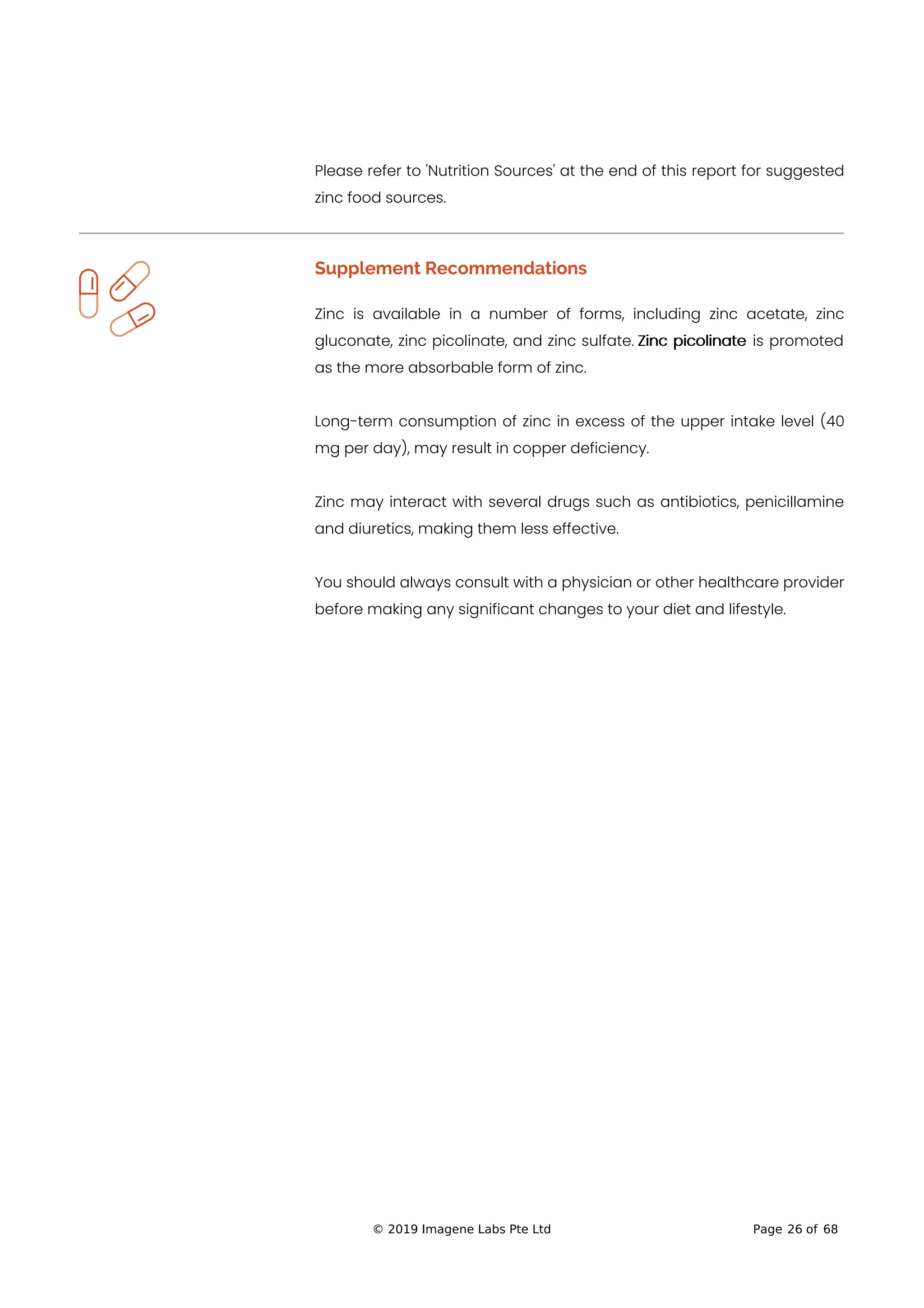 Please refer to 'Nutrition Sources' at the end of this report for suggested
zinc food sources.
Supplement Recommendations
Zinc is available in a number of forms, including zinc acetate, zinc
gluconate, zinc picolinate, and zinc sulfate. Zinc picolinate is promoted
as the more absorbable form of zinc.
Long-term consumption of zinc in excess of the upper intake level (40
mg per day), may result in copper deficiency.
Zinc may interact with several drugs such as antibiotics, penicillamine
and diuretics, making them less effective.
You should always consult with a physician or other healthcare provider
before making any significant changes to your diet and lifestyle.
© 2019 Imagene Labs Pte Ltd Page 26 of 68
 