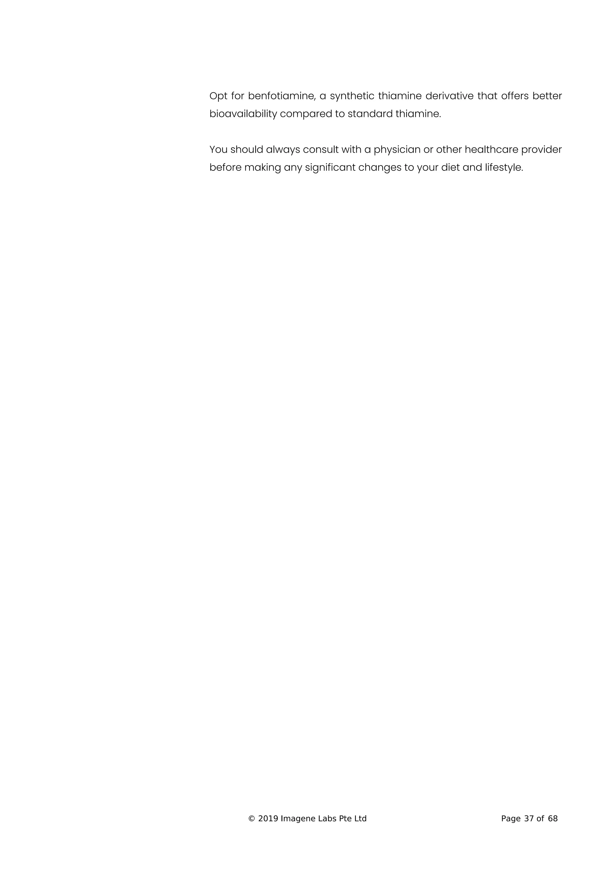 Opt for benfotiamine, a synthetic thiamine derivative that offers better
bioavailability compared to standard thiamine.
You should always consult with a physician or other healthcare provider
before making any significant changes to your diet and lifestyle.
© 2019 Imagene Labs Pte Ltd Page 37 of 68
 