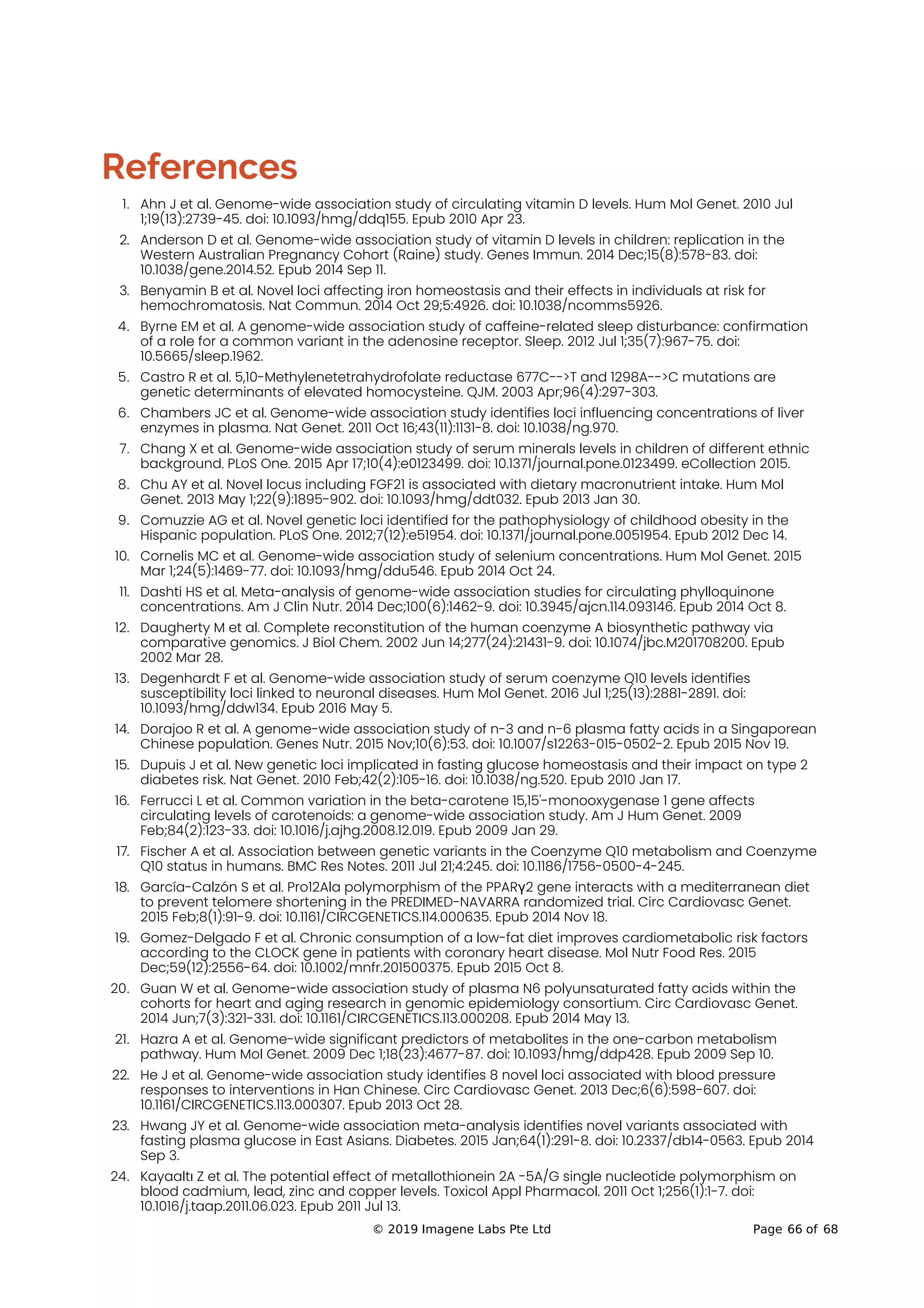 References
1. Ahn J et al. Genome-wide association study of circulating vitamin D levels. Hum Mol Genet. 2010 Jul
1;19(13):2739-45. doi: 10.1093/hmg/ddq155. Epub 2010 Apr 23.
2. Anderson D et al. Genome-wide association study of vitamin D levels in children: replication in the
Western Australian Pregnancy Cohort (Raine) study. Genes Immun. 2014 Dec;15(8):578-83. doi:
10.1038/gene.2014.52. Epub 2014 Sep 11.
3. Benyamin B et al. Novel loci affecting iron homeostasis and their effects in individuals at risk for
hemochromatosis. Nat Commun. 2014 Oct 29;5:4926. doi: 10.1038/ncomms5926.
4. Byrne EM et al. A genome-wide association study of caffeine-related sleep disturbance: confirmation
of a role for a common variant in the adenosine receptor. Sleep. 2012 Jul 1;35(7):967-75. doi:
10.5665/sleep.1962.
5. Castro R et al. 5,10-Methylenetetrahydrofolate reductase 677C-->T and 1298A-->C mutations are
genetic determinants of elevated homocysteine. QJM. 2003 Apr;96(4):297-303.
6. Chambers JC et al. Genome-wide association study identifies loci influencing concentrations of liver
enzymes in plasma. Nat Genet. 2011 Oct 16;43(11):1131-8. doi: 10.1038/ng.970.
7. Chang X et al. Genome-wide association study of serum minerals levels in children of different ethnic
background. PLoS One. 2015 Apr 17;10(4):e0123499. doi: 10.1371/journal.pone.0123499. eCollection 2015.
8. Chu AY et al. Novel locus including FGF21 is associated with dietary macronutrient intake. Hum Mol
Genet. 2013 May 1;22(9):1895-902. doi: 10.1093/hmg/ddt032. Epub 2013 Jan 30.
9. Comuzzie AG et al. Novel genetic loci identified for the pathophysiology of childhood obesity in the
Hispanic population. PLoS One. 2012;7(12):e51954. doi: 10.1371/journal.pone.0051954. Epub 2012 Dec 14.
10. Cornelis MC et al. Genome-wide association study of selenium concentrations. Hum Mol Genet. 2015
Mar 1;24(5):1469-77. doi: 10.1093/hmg/ddu546. Epub 2014 Oct 24.
11. Dashti HS et al. Meta-analysis of genome-wide association studies for circulating phylloquinone
concentrations. Am J Clin Nutr. 2014 Dec;100(6):1462-9. doi: 10.3945/ajcn.114.093146. Epub 2014 Oct 8.
12. Daugherty M et al. Complete reconstitution of the human coenzyme A biosynthetic pathway via
comparative genomics. J Biol Chem. 2002 Jun 14;277(24):21431-9. doi: 10.1074/jbc.M201708200. Epub
2002 Mar 28.
13. Degenhardt F et al. Genome-wide association study of serum coenzyme Q10 levels identifies
susceptibility loci linked to neuronal diseases. Hum Mol Genet. 2016 Jul 1;25(13):2881-2891. doi:
10.1093/hmg/ddw134. Epub 2016 May 5.
14. Dorajoo R et al. A genome-wide association study of n-3 and n-6 plasma fatty acids in a Singaporean
Chinese population. Genes Nutr. 2015 Nov;10(6):53. doi: 10.1007/s12263-015-0502-2. Epub 2015 Nov 19.
15. Dupuis J et al. New genetic loci implicated in fasting glucose homeostasis and their impact on type 2
diabetes risk. Nat Genet. 2010 Feb;42(2):105-16. doi: 10.1038/ng.520. Epub 2010 Jan 17.
16. Ferrucci L et al. Common variation in the beta-carotene 15,15'-monooxygenase 1 gene affects
circulating levels of carotenoids: a genome-wide association study. Am J Hum Genet. 2009
Feb;84(2):123-33. doi: 10.1016/j.ajhg.2008.12.019. Epub 2009 Jan 29.
17. Fischer A et al. Association between genetic variants in the Coenzyme Q10 metabolism and Coenzyme
Q10 status in humans. BMC Res Notes. 2011 Jul 21;4:245. doi: 10.1186/1756-0500-4-245.
18. García-Calzón S et al. Pro12Ala polymorphism of the PPARγ2 gene interacts with a mediterranean diet
to prevent telomere shortening in the PREDIMED-NAVARRA randomized trial. Circ Cardiovasc Genet.
2015 Feb;8(1):91-9. doi: 10.1161/CIRCGENETICS.114.000635. Epub 2014 Nov 18.
19. Gomez-Delgado F et al. Chronic consumption of a low-fat diet improves cardiometabolic risk factors
according to the CLOCK gene in patients with coronary heart disease. Mol Nutr Food Res. 2015
Dec;59(12):2556-64. doi: 10.1002/mnfr.201500375. Epub 2015 Oct 8.
20. Guan W et al. Genome-wide association study of plasma N6 polyunsaturated fatty acids within the
cohorts for heart and aging research in genomic epidemiology consortium. Circ Cardiovasc Genet.
2014 Jun;7(3):321-331. doi: 10.1161/CIRCGENETICS.113.000208. Epub 2014 May 13.
21. Hazra A et al. Genome-wide significant predictors of metabolites in the one-carbon metabolism
pathway. Hum Mol Genet. 2009 Dec 1;18(23):4677-87. doi: 10.1093/hmg/ddp428. Epub 2009 Sep 10.
22. He J et al. Genome-wide association study identifies 8 novel loci associated with blood pressure
responses to interventions in Han Chinese. Circ Cardiovasc Genet. 2013 Dec;6(6):598-607. doi:
10.1161/CIRCGENETICS.113.000307. Epub 2013 Oct 28.
23. Hwang JY et al. Genome-wide association meta-analysis identifies novel variants associated with
fasting plasma glucose in East Asians. Diabetes. 2015 Jan;64(1):291-8. doi: 10.2337/db14-0563. Epub 2014
Sep 3.
24. Kayaaltı Z et al. The potential effect of metallothionein 2A -5A/G single nucleotide polymorphism on
blood cadmium, lead, zinc and copper levels. Toxicol Appl Pharmacol. 2011 Oct 1;256(1):1-7. doi:
10.1016/j.taap.2011.06.023. Epub 2011 Jul 13.
© 2019 Imagene Labs Pte Ltd Page 66 of 68
 