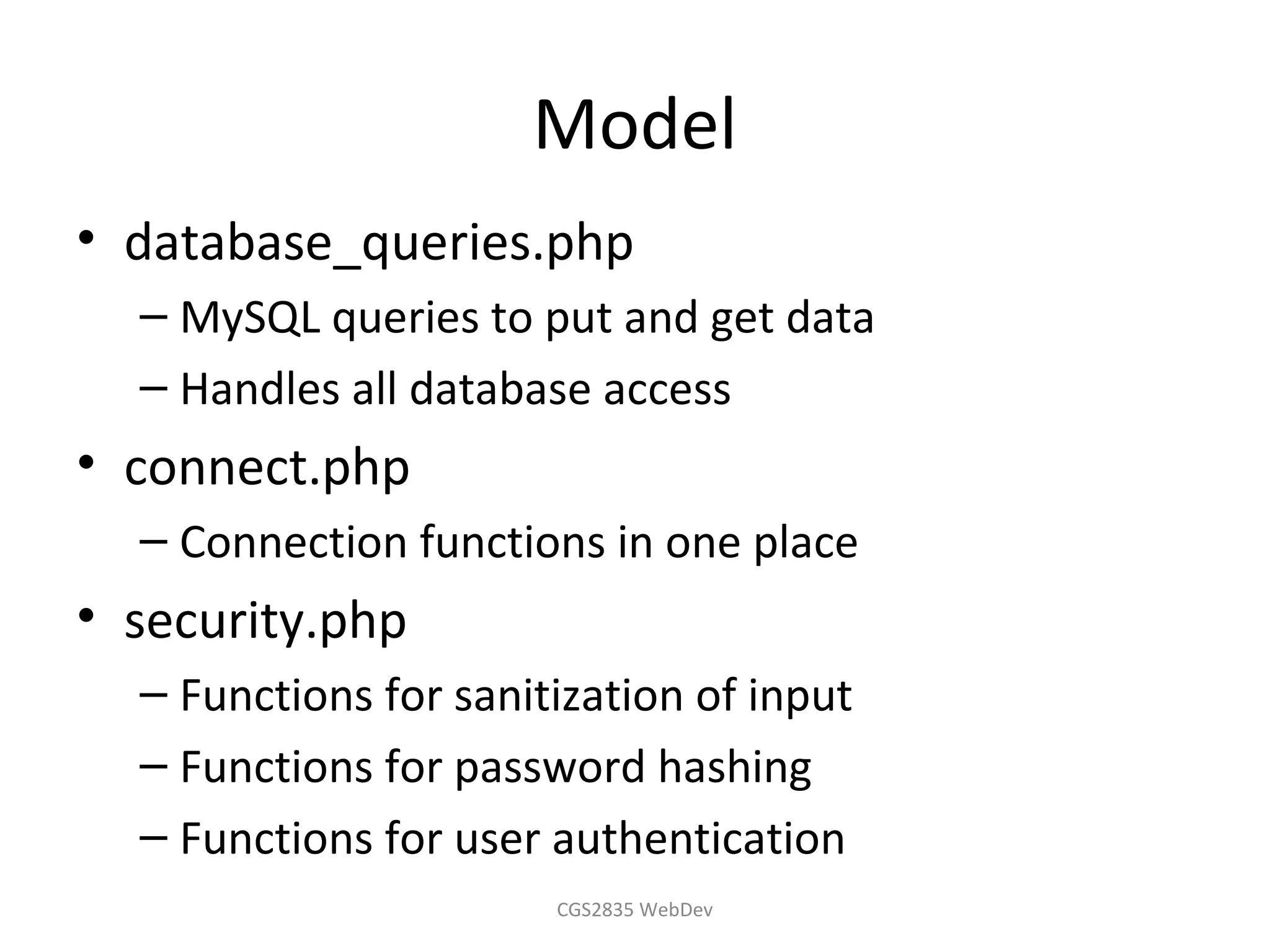 Model
• database_queries.php
  – MySQL queries to put and get data
  – Handles all database access
• connect.php
  – Connection functions in one place
• security.php
  – Functions for sanitization of input
  – Functions for password hashing
  – Functions for user authentication
                       CGS2835 WebDev
 