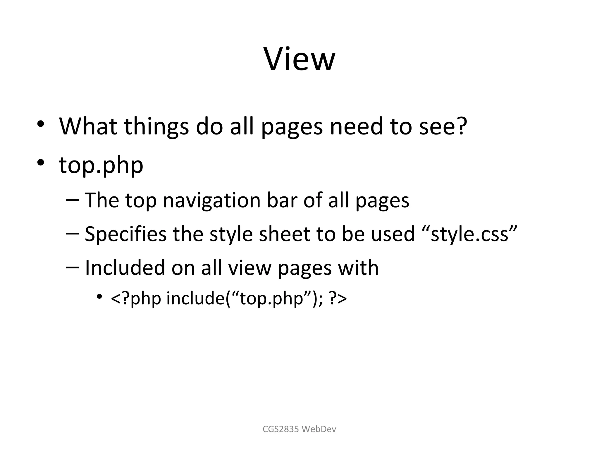 View
• What things do all pages need to see?
• top.php
  – The top navigation bar of all pages
  – Specifies the style sheet to be used “style.css”
  – Included on all view pages with
     • <?php include(“top.php”); ?>




                        CGS2835 WebDev
 