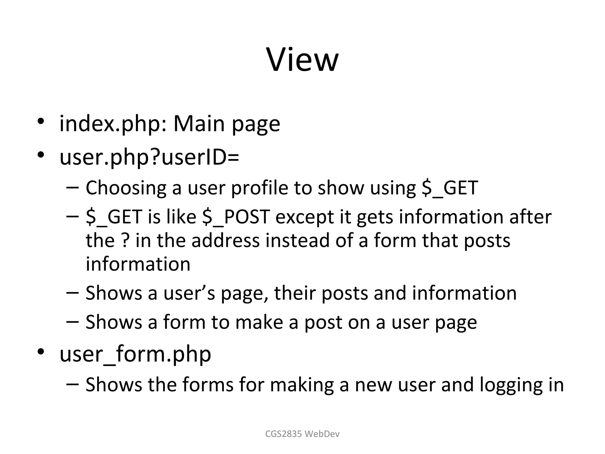 View
• index.php: Main page
• user.php?userID=
  – Choosing a user profile to show using $_GET
  – $_GET is like $_POST except it gets information after
    the ? in the address instead of a form that posts
    information
  – Shows a user’s page, their posts and information
  – Shows a form to make a post on a user page
• user_form.php
  – Shows the forms for making a new user and logging in

                        CGS2835 WebDev
 