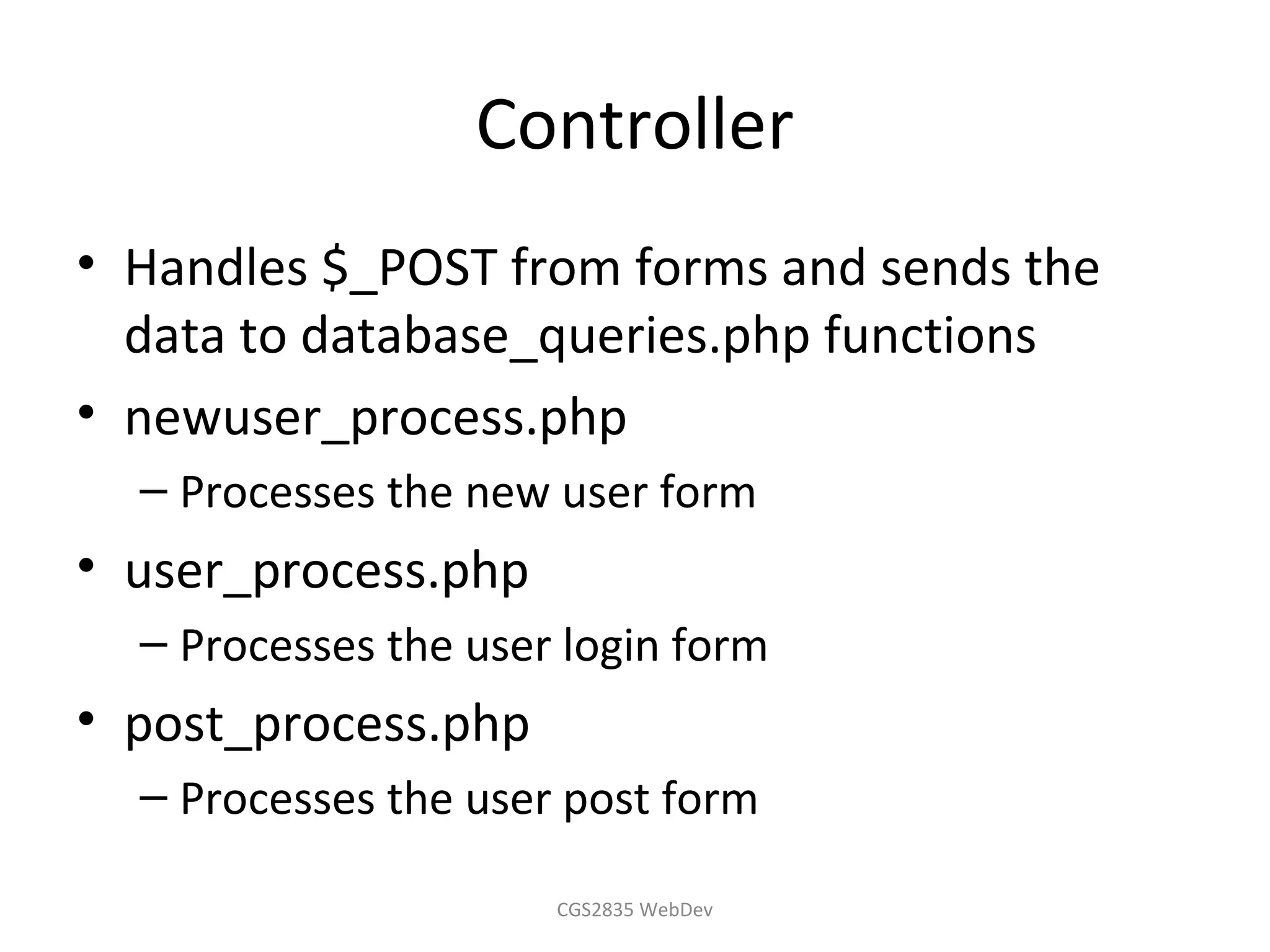 Controller
• Handles $_POST from forms and sends the
  data to database_queries.php functions
• newuser_process.php
  – Processes the new user form
• user_process.php
  – Processes the user login form
• post_process.php
  – Processes the user post form

                      CGS2835 WebDev
 