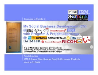 Business is People ☺

My Social Business Development (CV)
@
with Program & Project Learnings
@
7 C of My Social Business Development
Creativity, Competence, Contacts, Communication,
Connections, Collaboration and Change

Friedel Jonker
IBM Software Client Leader Retail & Consumer Products
Version 01/2014

 