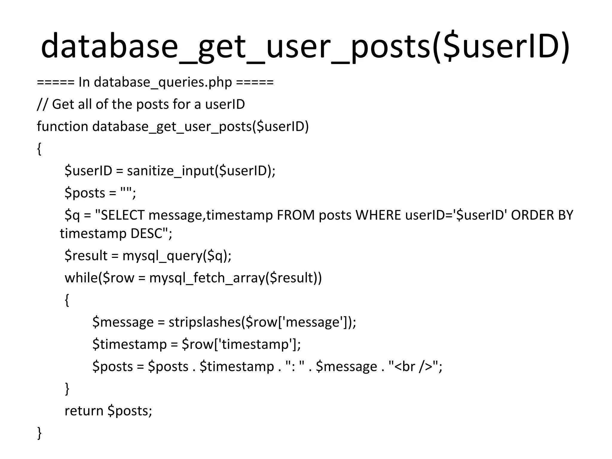 database_get_user_posts($userID)
===== In database_queries.php =====
// Get all of the posts for a userID
function database_get_user_posts($userID)
{
     $userID = sanitize_input($userID);
     $posts = "";
     $q = "SELECT message,timestamp FROM posts WHERE userID='$userID' ORDER BY
    timestamp DESC";
     $result = mysql_query($q);
     while($row = mysql_fetch_array($result))
     {
          $message = stripslashes($row['message']);
          $timestamp = $row['timestamp'];
          $posts = $posts . $timestamp . ": " . $message . "<br />";
     }
     return $posts;
}
 