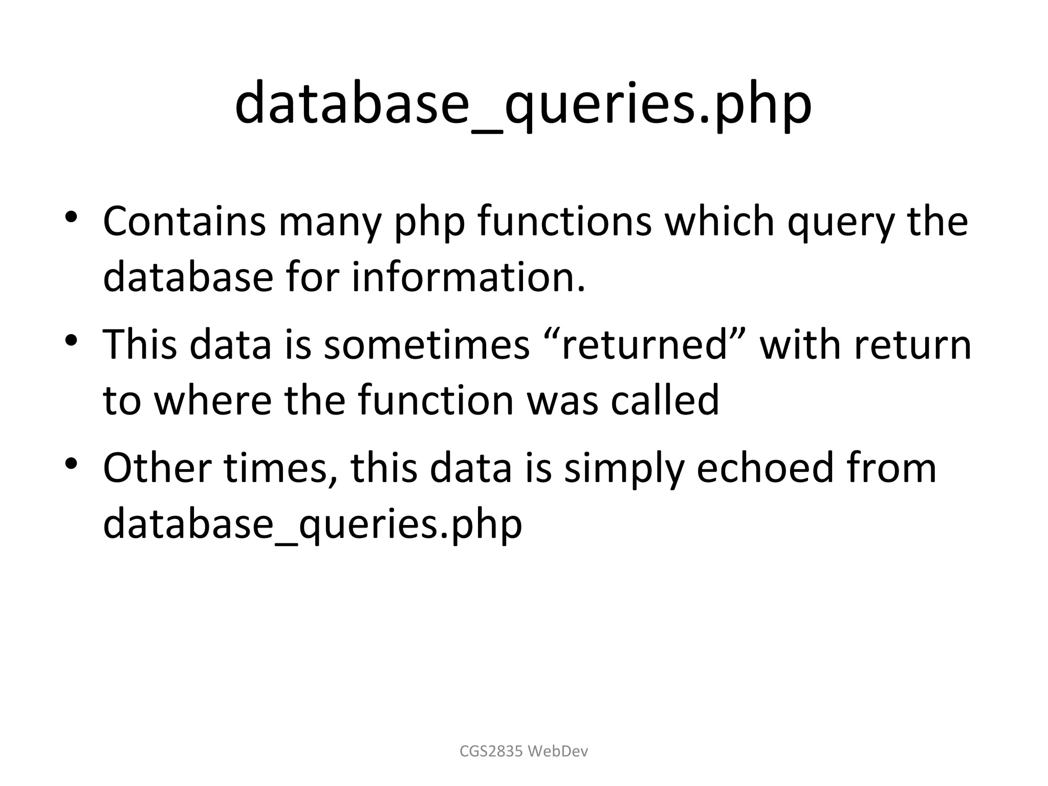 database_queries.php
• Contains many php functions which query the
  database for information.
• This data is sometimes “returned” with return
  to where the function was called
• Other times, this data is simply echoed from
  database_queries.php



                    CGS2835 WebDev
 