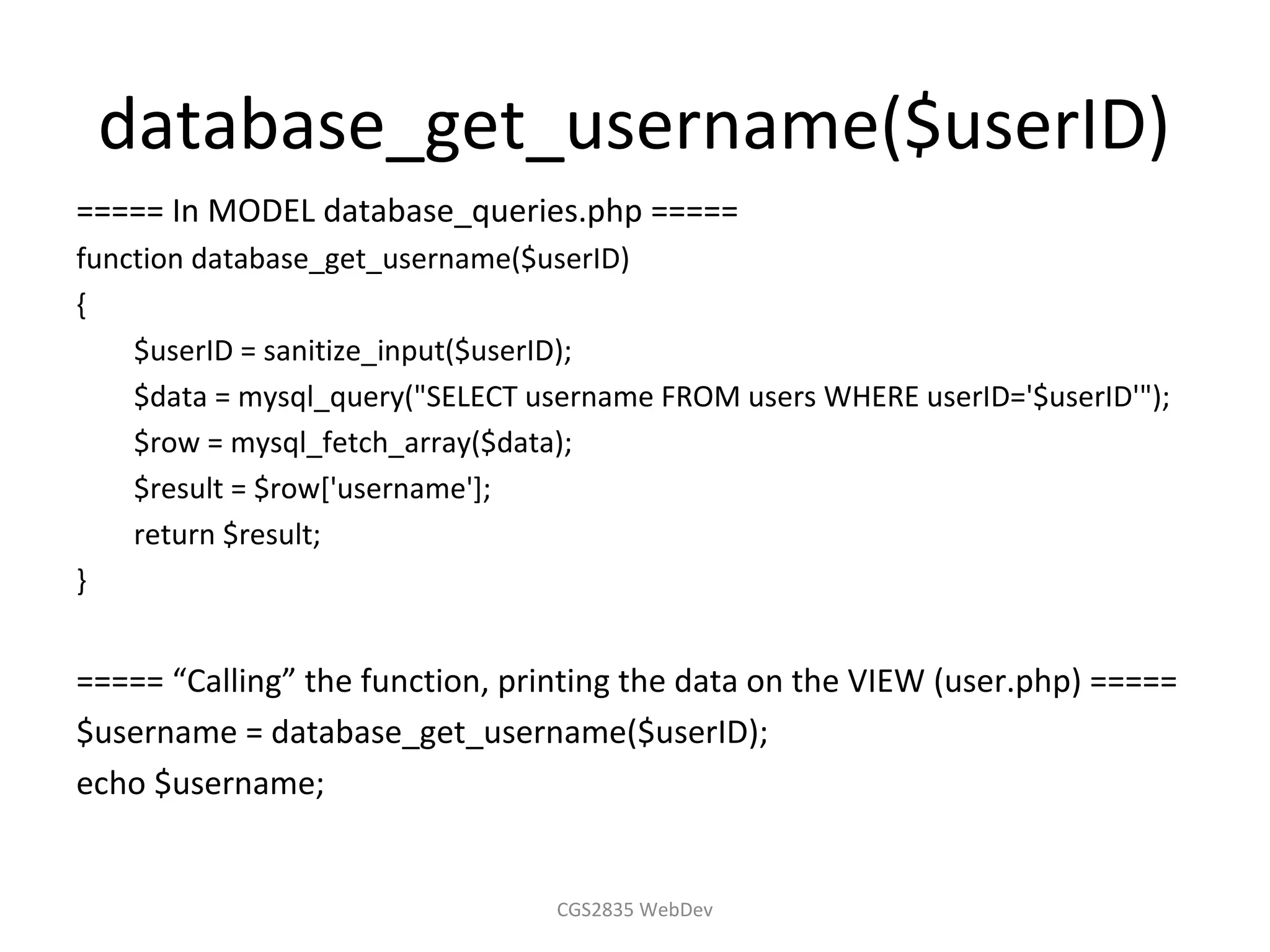 database_get_username($userID)
===== In MODEL database_queries.php =====
function database_get_username($userID)
{
    $userID = sanitize_input($userID);
    $data = mysql_query("SELECT username FROM users WHERE userID='$userID'");
    $row = mysql_fetch_array($data);
    $result = $row['username'];
    return $result;
}


===== “Calling” the function, printing the data on the VIEW (user.php) =====
$username = database_get_username($userID);
echo $username;


                                 CGS2835 WebDev
 
