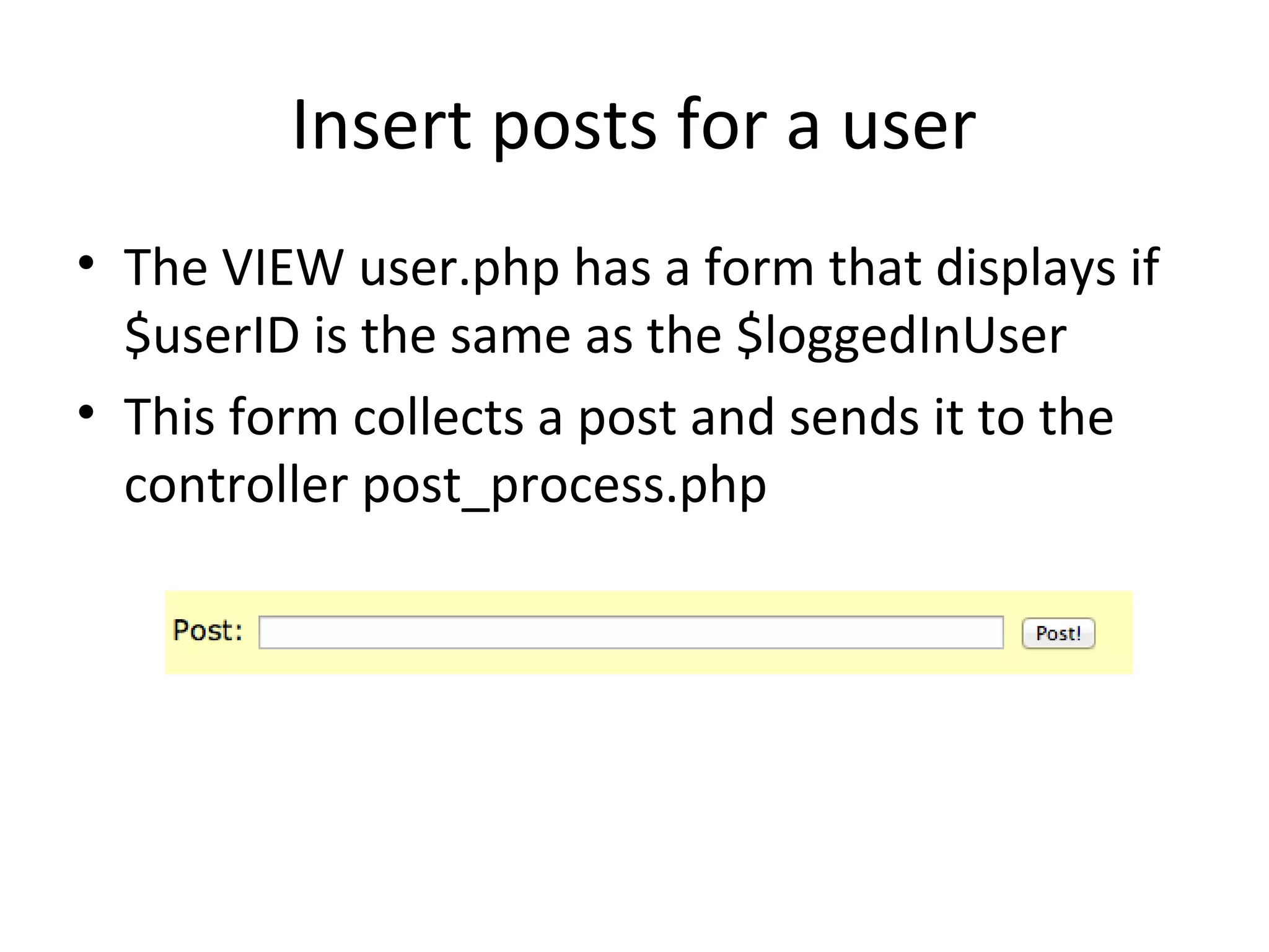 Insert posts for a user
• The VIEW user.php has a form that displays if
  $userID is the same as the $loggedInUser
• This form collects a post and sends it to the
  controller post_process.php
 