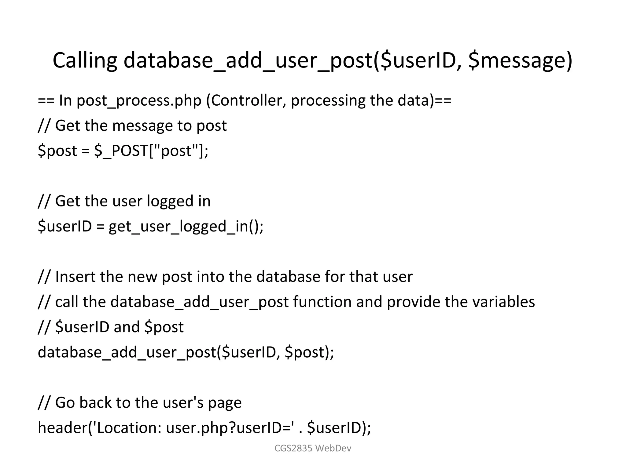 Calling database_add_user_post($userID, $message)
== In post_process.php (Controller, processing the data)==
// Get the message to post
$post = $_POST["post"];

// Get the user logged in
$userID = get_user_logged_in();

// Insert the new post into the database for that user
// call the database_add_user_post function and provide the variables
// $userID and $post
database_add_user_post($userID, $post);

// Go back to the user's page
header('Location: user.php?userID=' . $userID);
                                  CGS2835 WebDev
 