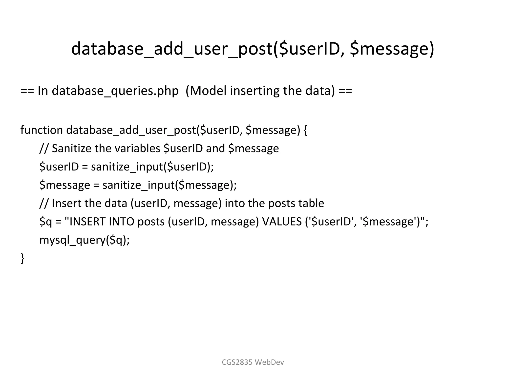 database_add_user_post($userID, $message)

== In database_queries.php (Model inserting the data) ==

function database_add_user_post($userID, $message) {
   // Sanitize the variables $userID and $message
   $userID = sanitize_input($userID);
   $message = sanitize_input($message);
   // Insert the data (userID, message) into the posts table
   $q = "INSERT INTO posts (userID, message) VALUES ('$userID', '$message')";
   mysql_query($q);
}




                                      CGS2835 WebDev
 