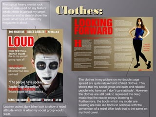 Clothes:Clothes:
Leather jacket, dark biker look to show a rebel
attitude which is what my social group would
wear.
The typical heavy mental rock
makeup was used on my feature
article photo to attract my target
audience and to clearly show the
public what type of music my
magazine is about.
The clothes in my picture on my double page
spread are quite relaxed and chilled clothes. This
shows that my social group are calm and relaxed
people who have an ‘I don’t care attitude’. However
the clothes are still dark to represent the deep
music that the reader enjoys listening to.
Furthermore, the boots which my model are
wearing are bike like boots to continue with the
convention of a rebel biker look that is the same on
my front cover.
 