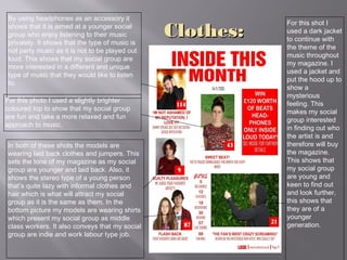 Clothes:Clothes:
By using headphones as an accessory it
shows that it is aimed at a younger social
group who enjoy listening to their music
privately. It shows that the type of music is
not party music as it is not to be played out
loud. This shows that my social group are
more interested in a different and unique
type of music that they would like to listen
to.
In both of these shots the models are
wearing laid back clothes and jumpers. This
sets the tone of my magazine as my social
group are younger and laid back. Also, it
shows the stereo type of a young person
that’s quite lazy with informal clothes and
hair which is what will attract my social
group as it is the same as them. In the
bottom picture my models are wearing shirts
which present my social group as middle
class workers. It also conveys that my social
group are indie and work labour type job.
For this shot I
used a dark jacket
to continue with
the theme of the
music throughout
my magazine. I
used a jacket and
put the hood up to
show a
mysterious
feeling. This
makes my social
group interested
in finding out who
the artist is and
therefore will buy
the magazine.
This shows that
my social group
are young and
keen to find out
and look further,
this shows that
they are of a
younger
generation.
For this photo I used a slightly brighter
coloured top to show that my social group
are fun and take a more relaxed and fun
approach to music.
 