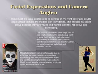 Facial Expressions and CameraFacial Expressions and Camera
Angles:Angles:
 I have kept the facial expressions as serious on my front cover and double
page spread to make the models look intimidating. This attracts my social
group because they are young and want to also feel rebellious and
intimidating.
This photo is taken from a higher angle shot to
show that the music artist is representing a
social group who feel passionate about music
and want to climb higher in the music industry.
Also it shows a social group who want to migrate
higher within the social scale.
This photo is taken from a low angle shot to
also emphasise how this social group want
to show that they are in their place and
want to keep it that way. It emphasises
confidence and intimidation, this shows that
my social group are quite loud and
confident people.
 