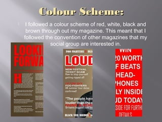 Colour Scheme:Colour Scheme:
 I followed a colour scheme of red, white, black and
brown through out my magazine. This meant that I
followed the convention of other magazines that my
social group are interested in.
 