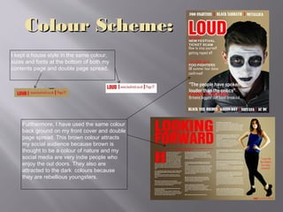 Colour Scheme:Colour Scheme:
I kept a house style in the same colour,
sizes and fonts at the bottom of both my
contents page and double page spread.
Furthermore, I have used the same colour
back ground on my front cover and double
page spread. This brown colour attracts
my social audience because brown is
thought to be a colour of nature and my
social media are very indie people who
enjoy the out doors. They also are
attracted to the dark colours because
they are rebellious youngsters.
 