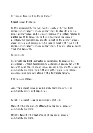 My Social Issue is Childhood Cancer
Social Issues Proposal
In this assignment, you will work closely with your field
instructor or supervisor and agency staff to identify a social
issue, agency need, and client or community problem related to
public health to research. To best understand the issue or
problem, the background, and its impact on the agency, client,
client system and community, be sure to meet with your field
instructor or supervisor and agency staff. You will also conduct
your own research.
Instructions
Meet with the field instructor or supervisor to discuss this
assignment. Obtain permission to conduct an agency review to
research your chosen social issue, agency need, and the client or
community problem. You will also gather data from various
databases and data sets along with a literature review.
For this assignment:
Analyze a social issue or community problem as well as
community assets and capacities.
Identify a social issue or community problem.
Describe the populations affected by the social issue or
community problem.
Briefly describe the background of the social issue or
community problem.
 