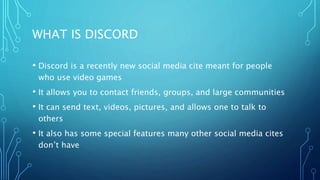WHAT IS DISCORD
• Discord is a recently new social media cite meant for people
who use video games
• It allows you to contact friends, groups, and large communities
• It can send text, videos, pictures, and allows one to talk to
others
• It also has some special features many other social media cites
don’t have
 