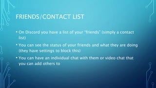 FRIENDS/CONTACT LIST
• On Discord you have a list of your “friends” (simply a contact
list)
• You can see the status of your friends and what they are doing
(they have settings to block this)
• You can have an individual chat with them or video chat that
you can add others to
 