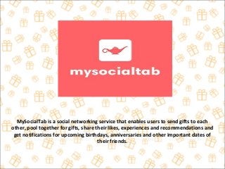 MySocialTab is a social networking service that enables users to send gifts to each
other, pool together for gifts, share their likes, experiences and recommendations and
get notifications for upcoming birthdays, anniversaries and other important dates of
their friends.
 