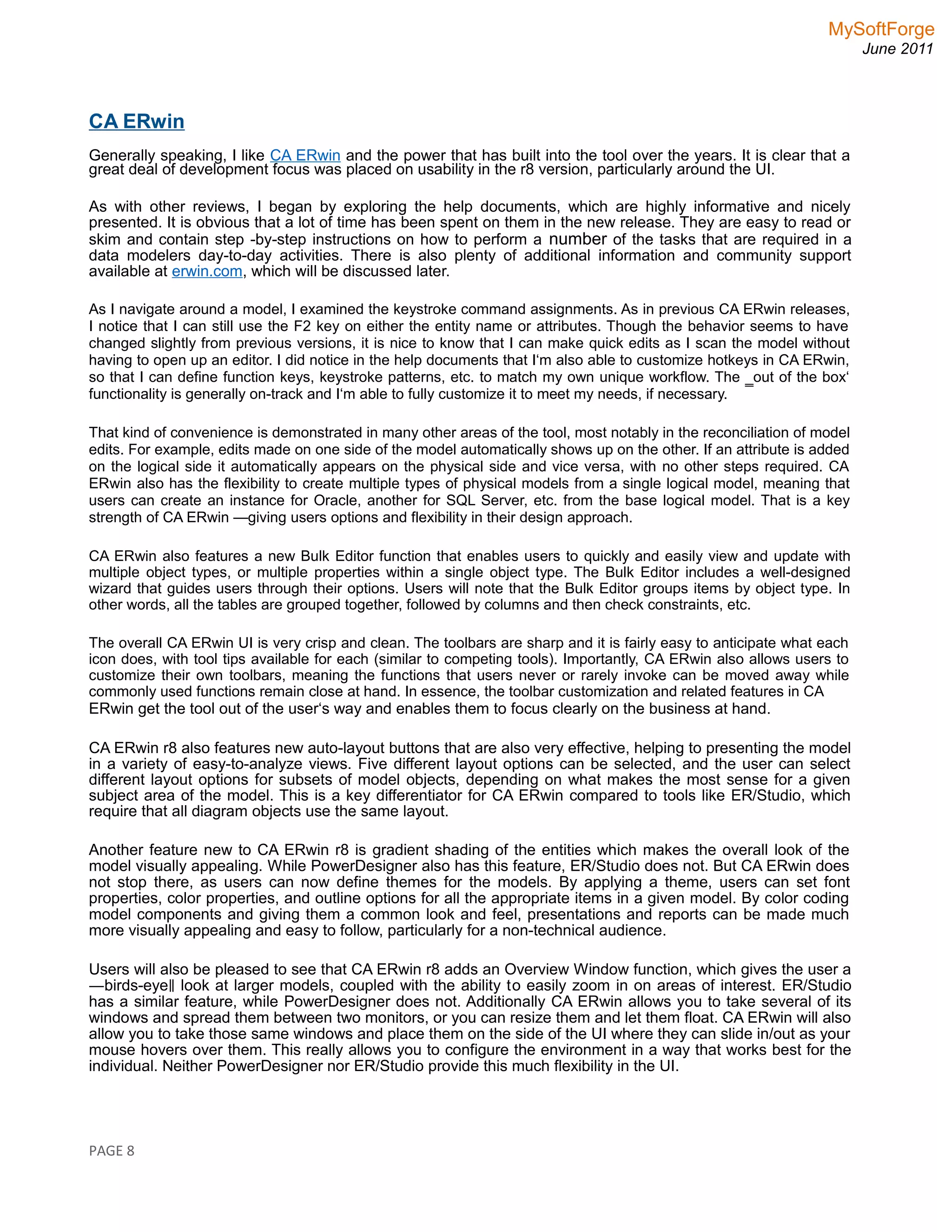 MySoftForge
June 2011
CA ERwin
Generally speaking, I like CA ERwin and the power that has built into the tool over the years. It is clear that a
great deal of development focus was placed on usability in the r8 version, particularly around the UI.
As with other reviews, I began by exploring the help documents, which are highly informative and nicely
presented. It is obvious that a lot of time has been spent on them in the new release. They are easy to read or
skim and contain step -by-step instructions on how to perform a number of the tasks that are required in a
data modelers day-to-day activities. There is also plenty of additional information and community support
available at erwin.com, which will be discussed later.
As I navigate around a model, I examined the keystroke command assignments. As in previous CA ERwin releases,
I notice that I can still use the F2 key on either the entity name or attributes. Though the behavior seems to have
changed slightly from previous versions, it is nice to know that I can make quick edits as I scan the model without
having to open up an editor. I did notice in the help documents that I‘m also able to customize hotkeys in CA ERwin,
so that I can define function keys, keystroke patterns, etc. to match my own unique workflow. The ‗out of the box‘
functionality is generally on-track and I‘m able to fully customize it to meet my needs, if necessary.
That kind of convenience is demonstrated in many other areas of the tool, most notably in the reconciliation of model
edits. For example, edits made on one side of the model automatically shows up on the other. If an attribute is added
on the logical side it automatically appears on the physical side and vice versa, with no other steps required. CA
ERwin also has the flexibility to create multiple types of physical models from a single logical model, meaning that
users can create an instance for Oracle, another for SQL Server, etc. from the base logical model. That is a key
strength of CA ERwin —giving users options and flexibility in their design approach.
CA ERwin also features a new Bulk Editor function that enables users to quickly and easily view and update with
multiple object types, or multiple properties within a single object type. The Bulk Editor includes a well-designed
wizard that guides users through their options. Users will note that the Bulk Editor groups items by object type. In
other words, all the tables are grouped together, followed by columns and then check constraints, etc.
The overall CA ERwin UI is very crisp and clean. The toolbars are sharp and it is fairly easy to anticipate what each
icon does, with tool tips available for each (similar to competing tools). Importantly, CA ERwin also allows users to
customize their own toolbars, meaning the functions that users never or rarely invoke can be moved away while
commonly used functions remain close at hand. In essence, the toolbar customization and related features in CA
ERwin get the tool out of the user‘s way and enables them to focus clearly on the business at hand.
CA ERwin r8 also features new auto-layout buttons that are also very effective, helping to presenting the model
in a variety of easy-to-analyze views. Five different layout options can be selected, and the user can select
different layout options for subsets of model objects, depending on what makes the most sense for a given
subject area of the model. This is a key differentiator for CA ERwin compared to tools like ER/Studio, which
require that all diagram objects use the same layout.
Another feature new to CA ERwin r8 is gradient shading of the entities which makes the overall look of the
model visually appealing. While PowerDesigner also has this feature, ER/Studio does not. But CA ERwin does
not stop there, as users can now define themes for the models. By applying a theme, users can set font
properties, color properties, and outline options for all the appropriate items in a given model. By color coding
model components and giving them a common look and feel, presentations and reports can be made much
more visually appealing and easy to follow, particularly for a non-technical audience.
Users will also be pleased to see that CA ERwin r8 adds an Overview Window function, which gives the user a
―birds-eye look at larger models, coupled with the ability t‖ o easily zoom in on areas of interest. ER/Studio
has a similar feature, while PowerDesigner does not. Additionally CA ERwin allows you to take several of its
windows and spread them between two monitors, or you can resize them and let them float. CA ERwin will also
allow you to take those same windows and place them on the side of the UI where they can slide in/out as your
mouse hovers over them. This really allows you to configure the environment in a way that works best for the
individual. Neither PowerDesigner nor ER/Studio provide this much flexibility in the UI.
PAGE 8
 