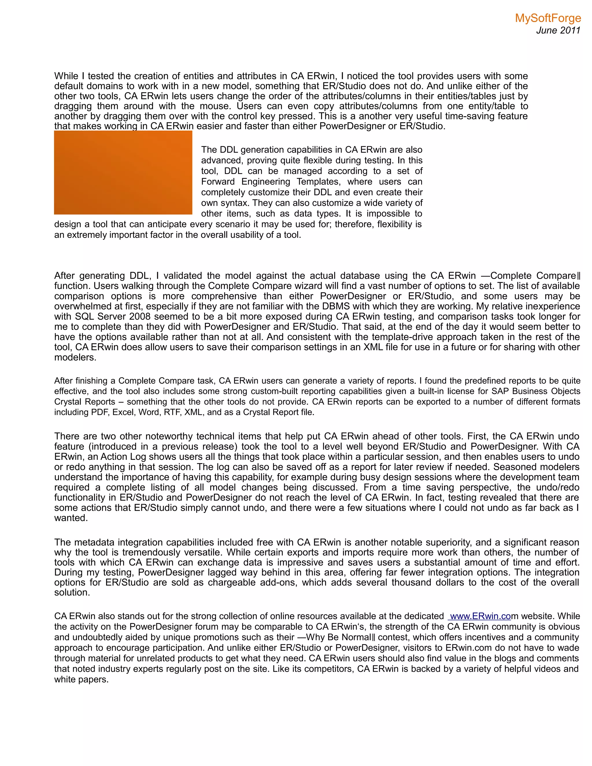 MySoftForge
June 2011
While I tested the creation of entities and attributes in CA ERwin, I noticed the tool provides users with some
default domains to work with in a new model, something that ER/Studio does not do. And unlike either of the
other two tools, CA ERwin lets users change the order of the attributes/columns in their entities/tables just by
dragging them around with the mouse. Users can even copy attributes/columns from one entity/table to
another by dragging them over with the control key pressed. This is a another very useful time-saving feature
that makes working in CA ERwin easier and faster than either PowerDesigner or ER/Studio.
The DDL generation capabilities in CA ERwin are also
advanced, proving quite flexible during testing. In this
tool, DDL can be managed according to a set of
Forward Engineering Templates, where users can
completely customize their DDL and even create their
own syntax. They can also customize a wide variety of
other items, such as data types. It is impossible to
design a tool that can anticipate every scenario it may be used for; therefore, flexibility is
an extremely important factor in the overall usability of a tool.
The level of flexibility &
versatility demonstrated by CA
ERwin is unmatched in either
PowerDesigner or ER/Studio
After generating DDL, I validated the model against the actual database using the CA ERwin ―Complete Compare‖
function. Users walking through the Complete Compare wizard will find a vast number of options to set. The list of available
comparison options is more comprehensive than either PowerDesigner or ER/Studio, and some users may be
overwhelmed at first, especially if they are not familiar with the DBMS with which they are working. My relative inexperience
with SQL Server 2008 seemed to be a bit more exposed during CA ERwin testing, and comparison tasks took longer for
me to complete than they did with PowerDesigner and ER/Studio. That said, at the end of the day it would seem better to
have the options available rather than not at all. And consistent with the template-drive approach taken in the rest of the
tool, CA ERwin does allow users to save their comparison settings in an XML file for use in a future or for sharing with other
modelers.
After finishing a Complete Compare task, CA ERwin users can generate a variety of reports. I found the predefined reports to be quite
effective, and the tool also includes some strong custom-built reporting capabilities given a built-in license for SAP Business Objects
Crystal Reports – something that the other tools do not provide. CA ERwin reports can be exported to a number of different formats
including PDF, Excel, Word, RTF, XML, and as a Crystal Report file.
There are two other noteworthy technical items that help put CA ERwin ahead of other tools. First, the CA ERwin undo
feature (introduced in a previous release) took the tool to a level well beyond ER/Studio and PowerDesigner. With CA
ERwin, an Action Log shows users all the things that took place within a particular session, and then enables users to undo
or redo anything in that session. The log can also be saved off as a report for later review if needed. Seasoned modelers
understand the importance of having this capability, for example during busy design sessions where the development team
required a complete listing of all model changes being discussed. From a time saving perspective, the undo/redo
functionality in ER/Studio and PowerDesigner do not reach the level of CA ERwin. In fact, testing revealed that there are
some actions that ER/Studio simply cannot undo, and there were a few situations where I could not undo as far back as I
wanted.
The metadata integration capabilities included free with CA ERwin is another notable superiority, and a significant reason
why the tool is tremendously versatile. While certain exports and imports require more work than others, the number of
tools with which CA ERwin can exchange data is impressive and saves users a substantial amount of time and effort.
During my testing, PowerDesigner lagged way behind in this area, offering far fewer integration options. The integration
options for ER/Studio are sold as chargeable add-ons, which adds several thousand dollars to the cost of the overall
solution.
CA ERwin also stands out for the strong collection of online resources available at the dedicated www.ERwin.com website. While
the activity on the PowerDesigner forum may be comparable to CA ERwin‘s, the strength of the CA ERwin community is obvious
and undoubtedly aided by unique promotions such as their ―Why Be Normal contest, which offers incentives and a community‖
approach to encourage participation. And unlike either ER/Studio or PowerDesigner, visitors to ERwin.com do not have to wade
through material for unrelated products to get what they need. CA ERwin users should also find value in the blogs and comments
that noted industry experts regularly post on the site. Like its competitors, CA ERwin is backed by a variety of helpful videos and
white papers.
 