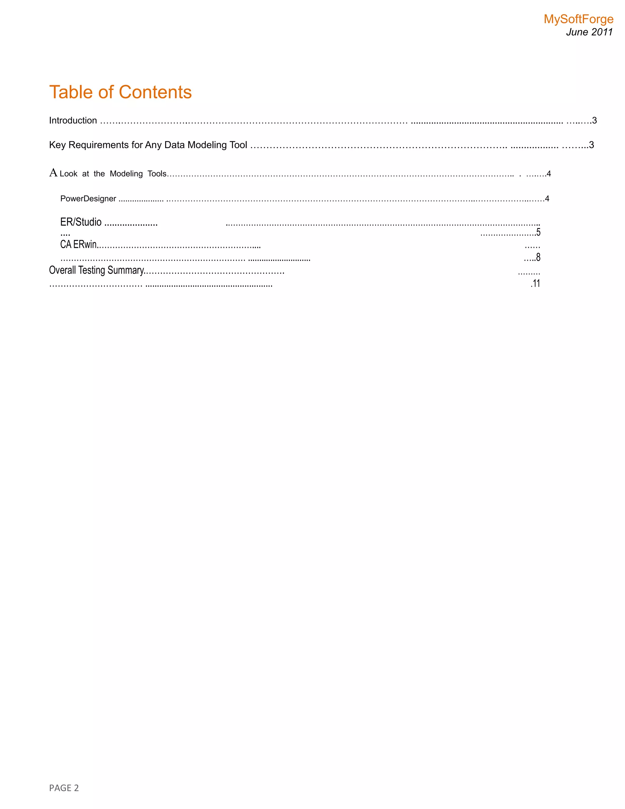 MySoftForge
June 2011
Table of Contents
Introduction …….………………….……………………………………………………………… ............................................................ …..….3
Key Requirements for Any Data Modeling Tool …………………………………………………………………….. .................. ……...3
A Look at the Modeling Tools……………………………………………………………………………………………………………….. . ….….4
PowerDesigner .................... .…………………………………………………………………………………………………..………………..……4
ER/Studio .....................
....
.…………………………………………………………………………………………………………..
………………….5
CA ERwin.…………………………………………………....
…………………………………………………………… ............................
……
…..8
Overall Testing Summary.………………………………………….
…………………………… ......................................................
………
.11
PAGE 2
 