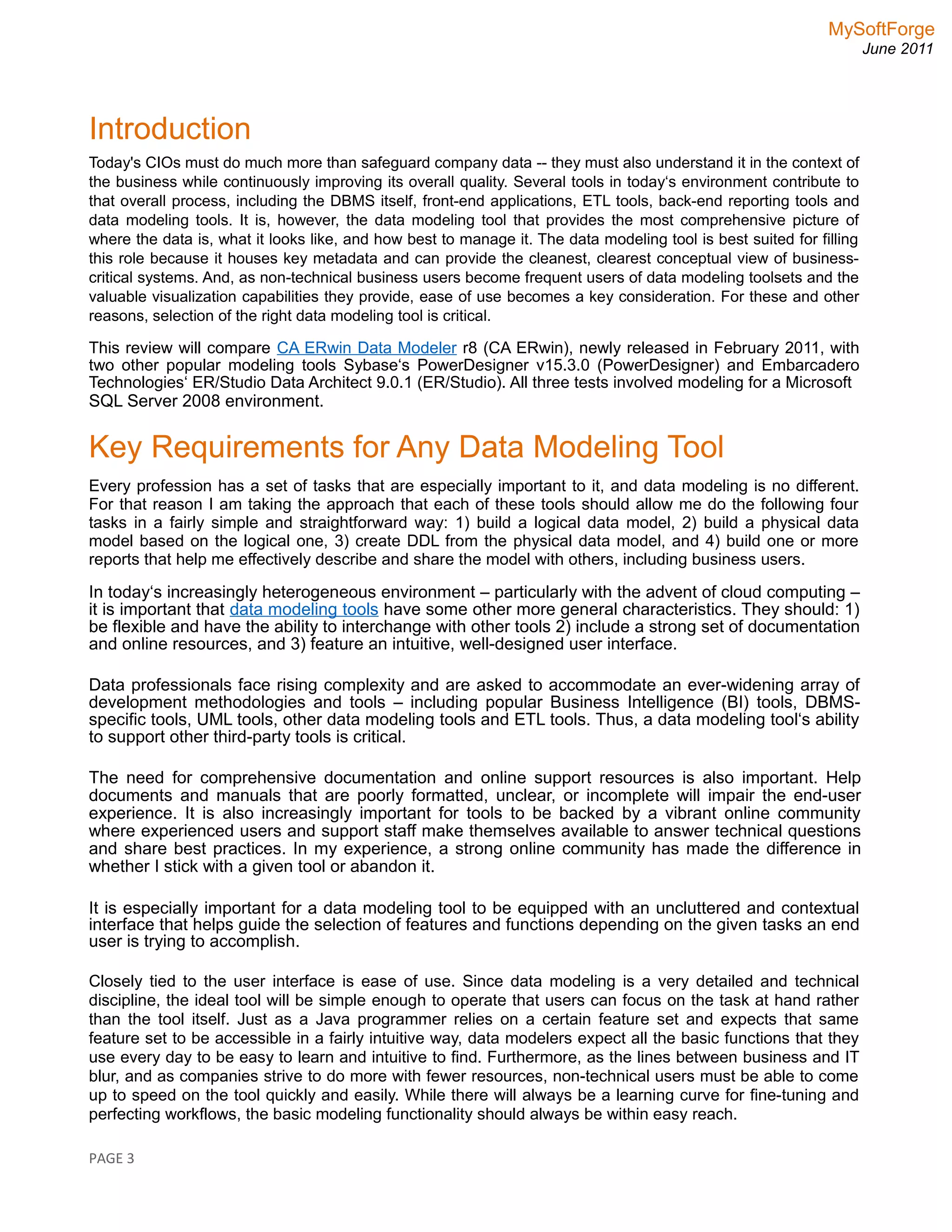 MySoftForge
June 2011
Introduction
Today's CIOs must do much more than safeguard company data -- they must also understand it in the context of
the business while continuously improving its overall quality. Several tools in today‘s environment contribute to
that overall process, including the DBMS itself, front-end applications, ETL tools, back-end reporting tools and
data modeling tools. It is, however, the data modeling tool that provides the most comprehensive picture of
where the data is, what it looks like, and how best to manage it. The data modeling tool is best suited for filling
this role because it houses key metadata and can provide the cleanest, clearest conceptual view of business-
critical systems. And, as non-technical business users become frequent users of data modeling toolsets and the
valuable visualization capabilities they provide, ease of use becomes a key consideration. For these and other
reasons, selection of the right data modeling tool is critical.
This review will compare CA ERwin Data Modeler r8 (CA ERwin), newly released in February 2011, with
two other popular modeling tools Sybase‘s PowerDesigner v15.3.0 (PowerDesigner) and Embarcadero
Technologies‘ ER/Studio Data Architect 9.0.1 (ER/Studio). All three tests involved modeling for a Microsoft
SQL Server 2008 environment.
Key Requirements for Any Data Modeling Tool
Every profession has a set of tasks that are especially important to it, and data modeling is no different.
For that reason I am taking the approach that each of these tools should allow me do the following four
tasks in a fairly simple and straightforward way: 1) build a logical data model, 2) build a physical data
model based on the logical one, 3) create DDL from the physical data model, and 4) build one or more
reports that help me effectively describe and share the model with others, including business users.
In today‘s increasingly heterogeneous environment – particularly with the advent of cloud computing –
it is important that data modeling tools have some other more general characteristics. They should: 1)
be flexible and have the ability to interchange with other tools 2) include a strong set of documentation
and online resources, and 3) feature an intuitive, well-designed user interface.
Data professionals face rising complexity and are asked to accommodate an ever-widening array of
development methodologies and tools – including popular Business Intelligence (BI) tools, DBMS-
specific tools, UML tools, other data modeling tools and ETL tools. Thus, a data modeling tool‘s ability
to support other third-party tools is critical.
The need for comprehensive documentation and online support resources is also important. Help
documents and manuals that are poorly formatted, unclear, or incomplete will impair the end-user
experience. It is also increasingly important for tools to be backed by a vibrant online community
where experienced users and support staff make themselves available to answer technical questions
and share best practices. In my experience, a strong online community has made the difference in
whether I stick with a given tool or abandon it.
It is especially important for a data modeling tool to be equipped with an uncluttered and contextual
interface that helps guide the selection of features and functions depending on the given tasks an end
user is trying to accomplish.
Closely tied to the user interface is ease of use. Since data modeling is a very detailed and technical
discipline, the ideal tool will be simple enough to operate that users can focus on the task at hand rather
than the tool itself. Just as a Java programmer relies on a certain feature set and expects that same
feature set to be accessible in a fairly intuitive way, data modelers expect all the basic functions that they
use every day to be easy to learn and intuitive to find. Furthermore, as the lines between business and IT
blur, and as companies strive to do more with fewer resources, non-technical users must be able to come
up to speed on the tool quickly and easily. While there will always be a learning curve for fine-tuning and
perfecting workflows, the basic modeling functionality should always be within easy reach.
PAGE 3
 