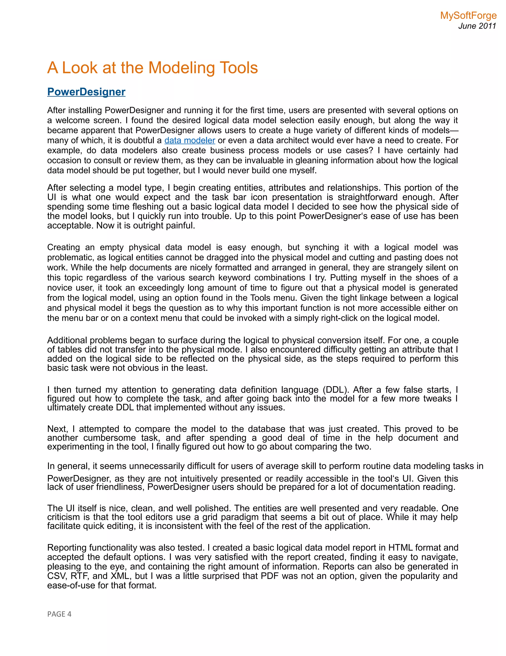 MySoftForge
June 2011
A Look at the Modeling Tools
PowerDesigner
After installing PowerDesigner and running it for the first time, users are presented with several options on
a welcome screen. I found the desired logical data model selection easily enough, but along the way it
became apparent that PowerDesigner allows users to create a huge variety of different kinds of models—
many of which, it is doubtful a data modeler or even a data architect would ever have a need to create. For
example, do data modelers also create business process models or use cases? I have certainly had
occasion to consult or review them, as they can be invaluable in gleaning information about how the logical
data model should be put together, but I would never build one myself.
After selecting a model type, I begin creating entities, attributes and relationships. This portion of the
UI is what one would expect and the task bar icon presentation is straightforward enough. After
spending some time fleshing out a basic logical data model I decided to see how the physical side of
the model looks, but I quickly run into trouble. Up to this point PowerDesigner‘s ease of use has been
acceptable. Now it is outright painful.
Creating an empty physical data model is easy enough, but synching it with a logical model was
problematic, as logical entities cannot be dragged into the physical model and cutting and pasting does not
work. While the help documents are nicely formatted and arranged in general, they are strangely silent on
this topic regardless of the various search keyword combinations I try. Putting myself in the shoes of a
novice user, it took an exceedingly long amount of time to figure out that a physical model is generated
from the logical model, using an option found in the Tools menu. Given the tight linkage between a logical
and physical model it begs the question as to why this important function is not more accessible either on
the menu bar or on a context menu that could be invoked with a simply right-click on the logical model.
Additional problems began to surface during the logical to physical conversion itself. For one, a couple
of tables did not transfer into the physical mode. I also encountered difficulty getting an attribute that I
added on the logical side to be reflected on the physical side, as the steps required to perform this
basic task were not obvious in the least.
I then turned my attention to generating data definition language (DDL). After a few false starts, I
figured out how to complete the task, and after going back into the model for a few more tweaks I
ultimately create DDL that implemented without any issues.
Next, I attempted to compare the model to the database that was just created. This proved to be
another cumbersome task, and after spending a good deal of time in the help document and
experimenting in the tool, I finally figured out how to go about comparing the two.
In general, it seems unnecessarily difficult for users of average skill to perform routine data modeling tasks in
PowerDesigner, as they are not intuitively presented or readily accessible in the tool‘s UI. Given this
lack of user friendliness, PowerDesigner users should be prepared for a lot of documentation reading.
The UI itself is nice, clean, and well polished. The entities are well presented and very readable. One
criticism is that the tool editors use a grid paradigm that seems a bit out of place. While it may help
facilitate quick editing, it is inconsistent with the feel of the rest of the application.
Reporting functionality was also tested. I created a basic logical data model report in HTML format and
accepted the default options. I was very satisfied with the report created, finding it easy to navigate,
pleasing to the eye, and containing the right amount of information. Reports can also be generated in
CSV, RTF, and XML, but I was a little surprised that PDF was not an option, given the popularity and
ease-of-use for that format.
PAGE 4
 