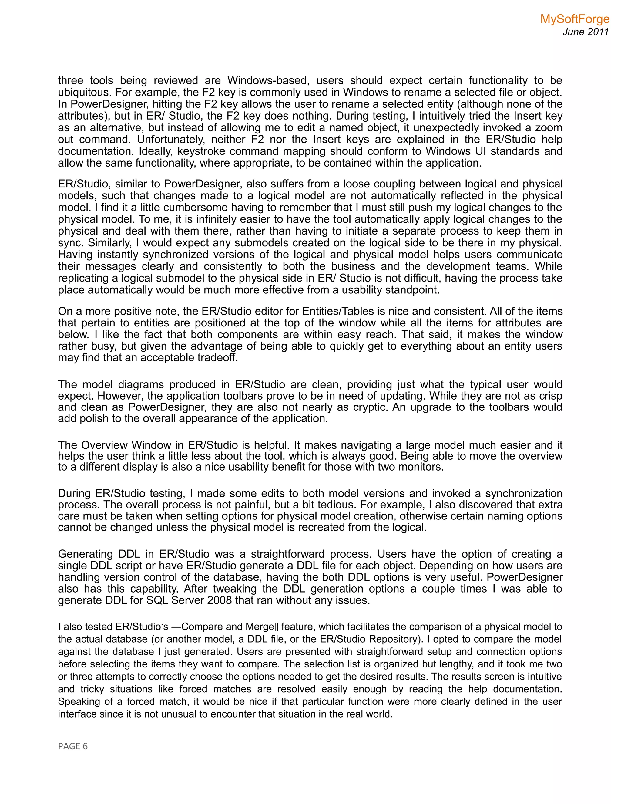 MySoftForge
June 2011
three tools being reviewed are Windows-based, users should expect certain functionality to be
ubiquitous. For example, the F2 key is commonly used in Windows to rename a selected file or object.
In PowerDesigner, hitting the F2 key allows the user to rename a selected entity (although none of the
attributes), but in ER/ Studio, the F2 key does nothing. During testing, I intuitively tried the Insert key
as an alternative, but instead of allowing me to edit a named object, it unexpectedly invoked a zoom
out command. Unfortunately, neither F2 nor the Insert keys are explained in the ER/Studio help
documentation. Ideally, keystroke command mapping should conform to Windows UI standards and
allow the same functionality, where appropriate, to be contained within the application.
ER/Studio, similar to PowerDesigner, also suffers from a loose coupling between logical and physical
models, such that changes made to a logical model are not automatically reflected in the physical
model. I find it a little cumbersome having to remember that I must still push my logical changes to the
physical model. To me, it is infinitely easier to have the tool automatically apply logical changes to the
physical and deal with them there, rather than having to initiate a separate process to keep them in
sync. Similarly, I would expect any submodels created on the logical side to be there in my physical.
Having instantly synchronized versions of the logical and physical model helps users communicate
their messages clearly and consistently to both the business and the development teams. While
replicating a logical submodel to the physical side in ER/ Studio is not difficult, having the process take
place automatically would be much more effective from a usability standpoint.
On a more positive note, the ER/Studio editor for Entities/Tables is nice and consistent. All of the items
that pertain to entities are positioned at the top of the window while all the items for attributes are
below. I like the fact that both components are within easy reach. That said, it makes the window
rather busy, but given the advantage of being able to quickly get to everything about an entity users
may find that an acceptable tradeoff.
The model diagrams produced in ER/Studio are clean, providing just what the typical user would
expect. However, the application toolbars prove to be in need of updating. While they are not as crisp
and clean as PowerDesigner, they are also not nearly as cryptic. An upgrade to the toolbars would
add polish to the overall appearance of the application.
The Overview Window in ER/Studio is helpful. It makes navigating a large model much easier and it
helps the user think a little less about the tool, which is always good. Being able to move the overview
to a different display is also a nice usability benefit for those with two monitors.
During ER/Studio testing, I made some edits to both model versions and invoked a synchronization
process. The overall process is not painful, but a bit tedious. For example, I also discovered that extra
care must be taken when setting options for physical model creation, otherwise certain naming options
cannot be changed unless the physical model is recreated from the logical.
Generating DDL in ER/Studio was a straightforward process. Users have the option of creating a
single DDL script or have ER/Studio generate a DDL file for each object. Depending on how users are
handling version control of the database, having the both DDL options is very useful. PowerDesigner
also has this capability. After tweaking the DDL generation options a couple times I was able to
generate DDL for SQL Server 2008 that ran without any issues.
I also tested ER/Studio‘s ―Compare and Merge feature, which facilitates the comparison of a physical model to‖
the actual database (or another model, a DDL file, or the ER/Studio Repository). I opted to compare the model
against the database I just generated. Users are presented with straightforward setup and connection options
before selecting the items they want to compare. The selection list is organized but lengthy, and it took me two
or three attempts to correctly choose the options needed to get the desired results. The results screen is intuitive
and tricky situations like forced matches are resolved easily enough by reading the help documentation.
Speaking of a forced match, it would be nice if that particular function were more clearly defined in the user
interface since it is not unusual to encounter that situation in the real world.
PAGE 6
 