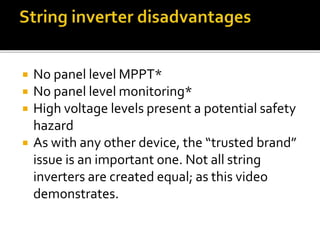  No panel level MPPT*
 No panel level monitoring*
 High voltage levels present a potential safety
hazard
 As with any other device, the “trusted brand”
issue is an important one. Not all string
inverters are created equal; as this video
demonstrates.
 