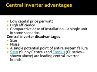  Low capital price per watt
 High efficiency
 Comparative ease of installation – a single unit
in some scenarios
Central inverter disadvantages
 Size
 Noise
 A single potential point of entire system failure
 SMA (Sunny Central) and Fronius (CL series –
shown above) are leading central inverter
brands.
 