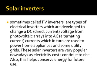  sometimes called PV inverters, are types of
electrical inverters which are developed to
change a DC (direct current) voltage from
photovoltaic arrays into AC (alternating
current) currents which in turn are used to
power home appliances and some utility
grids.These solar inverters are very popular
nowadays as electricity costs continue to rise.
Also, this helps conserve energy for future
use.
 